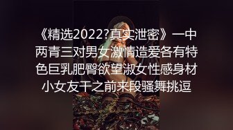 《精选2022?真实泄密》一中两青三对男女激情造爱各有特色巨乳肥臀欲望淑女性感身材小女友干之前来段骚舞挑逗