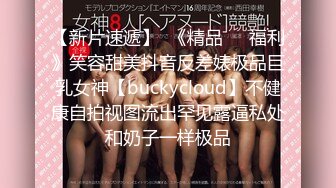 【新片速遞】  《精品㊙️福利》笑容甜美抖音反差婊极品巨乳女神【buckycloud】不健康自拍视图流出罕见露逼私处和奶子一样极品