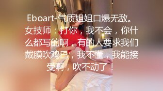 Eboart-气质姐姐口爆无敌。女技师：打你，我不会，你什么都写的啊，有的人要求我们戴膜吹鸡巴，我不懂，我能接受啊，吹不动了！