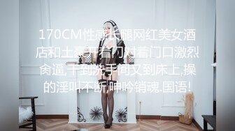 170CM性感长腿网红美女酒店和土豪开着门对着门口激烈肏逼,干到洗手间又到床上,操的淫叫不断,呻吟销魂.国语!